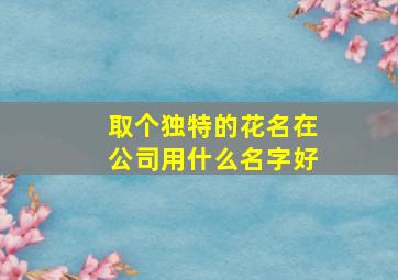 取个独特的花名在公司用什么名字好