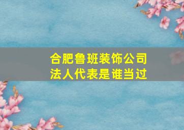 合肥鲁班装饰公司法人代表是谁当过