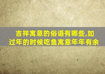 吉祥寓意的俗语有哪些,如过年的时候吃鱼寓意年年有余