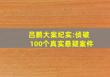 吕鹏大案纪实:侦破100个真实悬疑案件