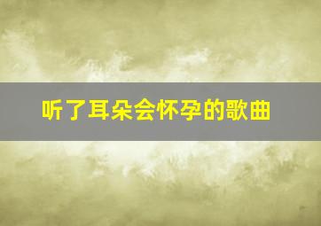 听了耳朵会怀孕的歌曲