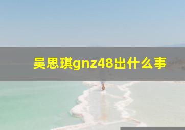 吴思琪gnz48出什么事