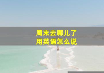 周末去哪儿了用英语怎么说