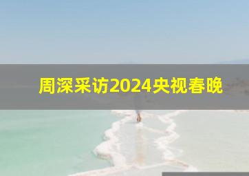 周深采访2024央视春晚