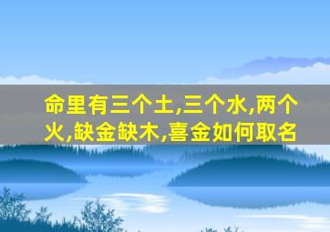 命里有三个土,三个水,两个火,缺金缺木,喜金如何取名