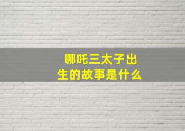 哪吒三太子出生的故事是什么