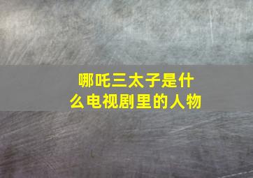 哪吒三太子是什么电视剧里的人物