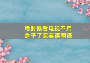 啥时候看电视不用盒子了呢英语翻译