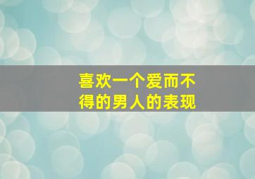 喜欢一个爱而不得的男人的表现