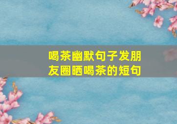 喝茶幽默句子发朋友圈晒喝茶的短句