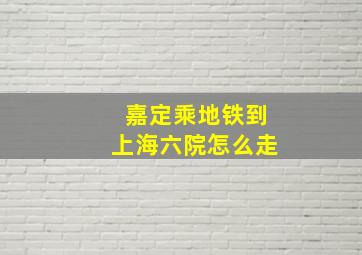 嘉定乘地铁到上海六院怎么走