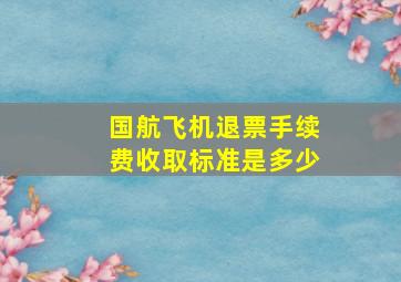 国航飞机退票手续费收取标准是多少