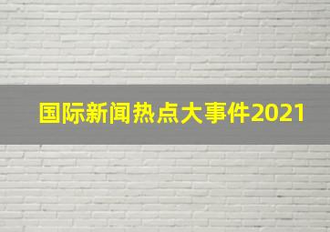 国际新闻热点大事件2021