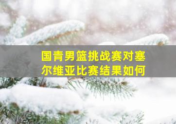 国青男篮挑战赛对塞尔维亚比赛结果如何