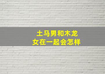 土马男和木龙女在一起会怎样