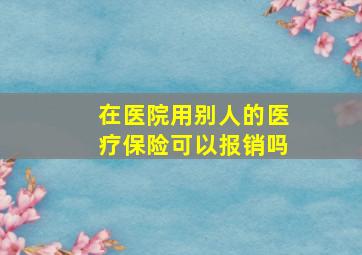 在医院用别人的医疗保险可以报销吗