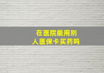 在医院能用别人医保卡买药吗