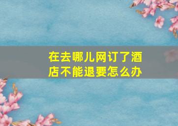 在去哪儿网订了酒店不能退要怎么办