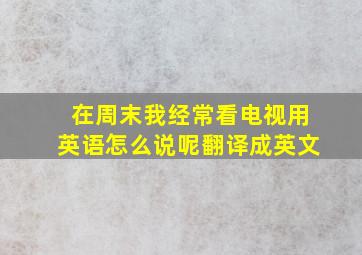 在周末我经常看电视用英语怎么说呢翻译成英文