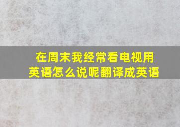 在周末我经常看电视用英语怎么说呢翻译成英语