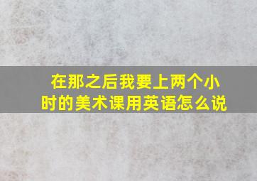 在那之后我要上两个小时的美术课用英语怎么说