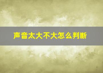 声音太大不大怎么判断