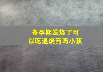 备孕期发烧了可以吃退烧药吗小孩