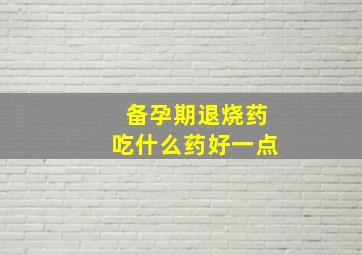 备孕期退烧药吃什么药好一点