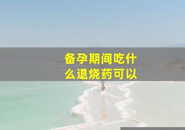 备孕期间吃什么退烧药可以