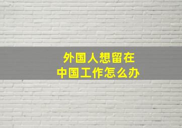 外国人想留在中国工作怎么办