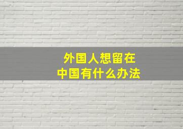 外国人想留在中国有什么办法