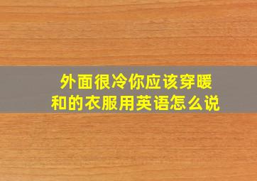 外面很冷你应该穿暖和的衣服用英语怎么说