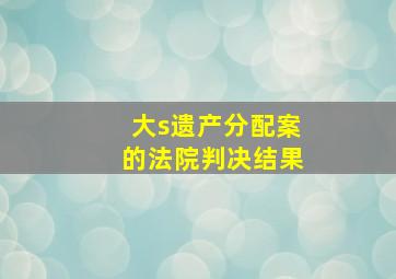 大s遗产分配案的法院判决结果