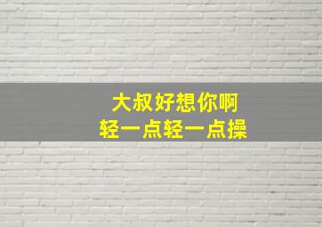 大叔好想你啊轻一点轻一点操