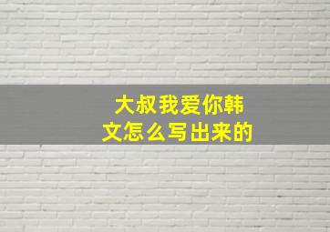 大叔我爱你韩文怎么写出来的