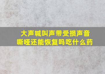 大声喊叫声带受损声音嘶哑还能恢复吗吃什么药