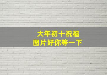 大年初十祝福图片好你等一下