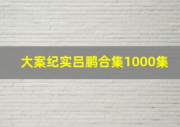 大案纪实吕鹏合集1000集