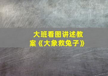 大班看图讲述教案《大象救兔子》