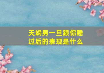 天蝎男一旦跟你睡过后的表现是什么