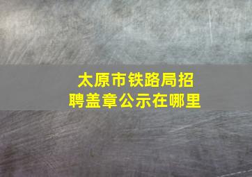 太原市铁路局招聘盖章公示在哪里