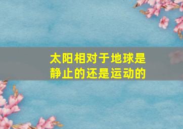 太阳相对于地球是静止的还是运动的