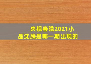 央视春晚2021小品沈腾是哪一期出现的