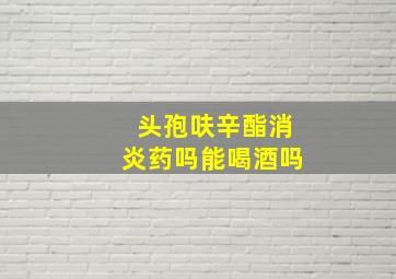 头孢呋辛酯消炎药吗能喝酒吗