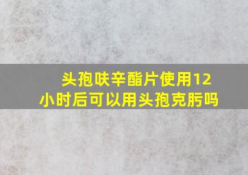 头孢呋辛酯片使用12小时后可以用头孢克肟吗