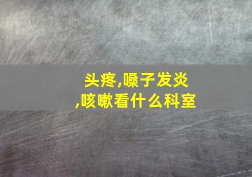 头疼,嗓子发炎,咳嗽看什么科室