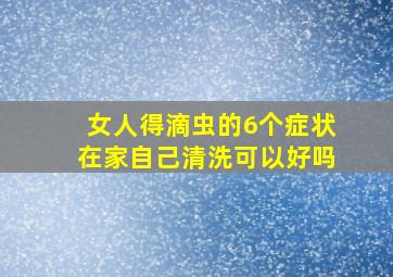 女人得滴虫的6个症状在家自己清洗可以好吗