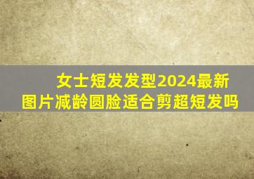 女士短发发型2024最新图片减龄圆脸适合剪超短发吗