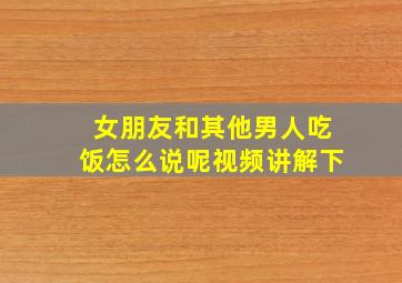 女朋友和其他男人吃饭怎么说呢视频讲解下