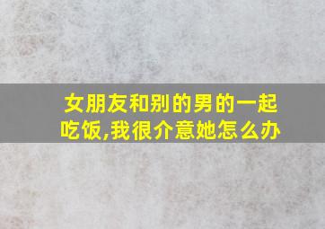 女朋友和别的男的一起吃饭,我很介意她怎么办